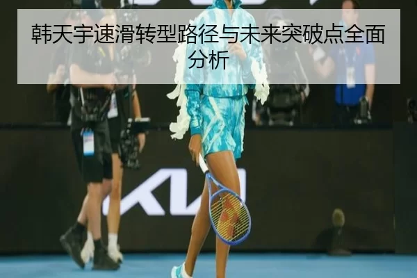 韩天宇速滑转型路径与未来突破点全面分析