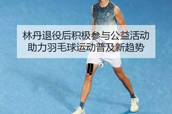 林丹退役后积极参与公益活动 助力羽毛球运动普及新趋势