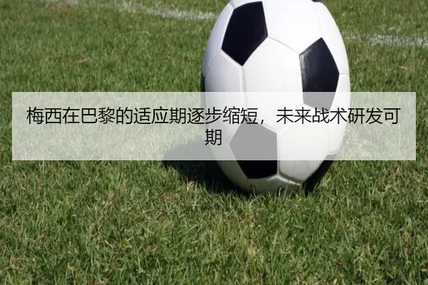 梅西在巴黎的适应期逐步缩短，未来战术研发可期